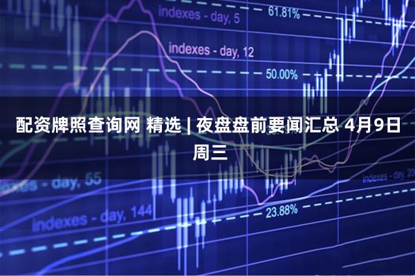 配资牌照查询网 精选 | 夜盘盘前要闻汇总 4月9日 周三