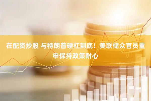 在配资炒股 与特朗普硬杠到底！美联储众官员重申保持政策耐心