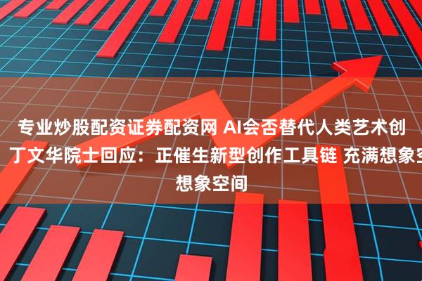 专业炒股配资证券配资网 AI会否替代人类艺术创作？丁文华院士回应：正催生新型创作工具链 充满想象空间