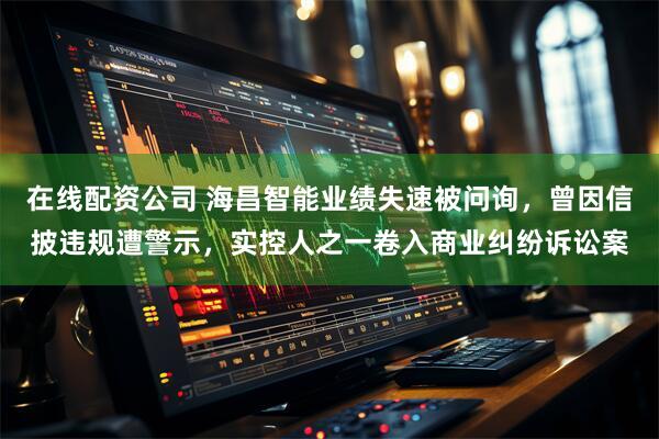 在线配资公司 海昌智能业绩失速被问询，曾因信披违规遭警示，实控人之一卷入商业纠纷诉讼案