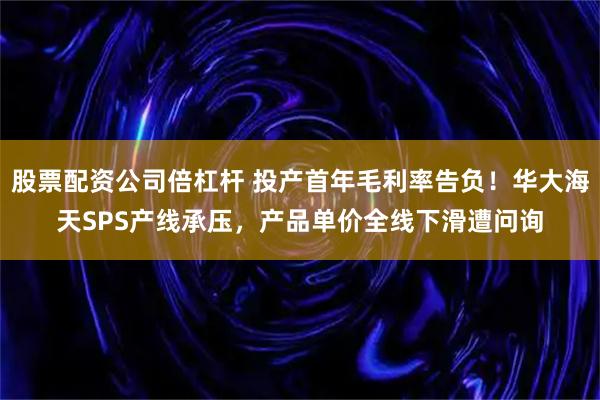 股票配资公司倍杠杆 投产首年毛利率告负！华大海天SPS产线承压，产品单价全线下滑遭问询