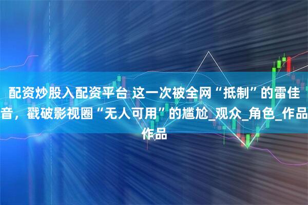 配资炒股入配资平台 这一次被全网“抵制”的雷佳音，戳破影视圈“无人可用”的尴尬_观众_角色_作品