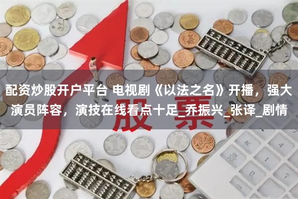 配资炒股开户平台 电视剧《以法之名》开播，强大演员阵容，演技在线看点十足_乔振兴_张译_剧情