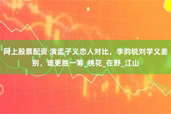 网上股票配资 演孟子义恋人对比，李昀锐刘学义差别，谁更胜一筹_桃花_在野_江山