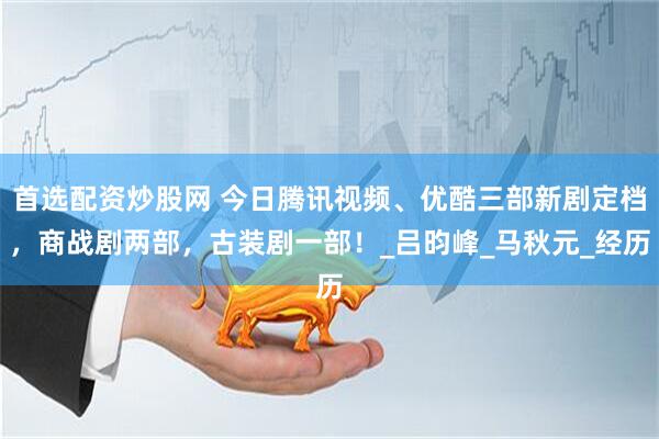 首选配资炒股网 今日腾讯视频、优酷三部新剧定档，商战剧两部，古装剧一部！_吕昀峰_马秋元_经历