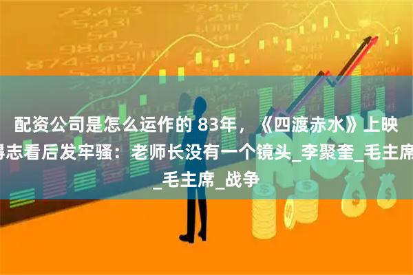 配资公司是怎么运作的 83年，《四渡赤水》上映，杨得志看后发牢骚：老师长没有一个镜头_李聚奎_毛主席_战争
