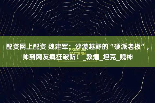 配资网上配资 魏建军：沙漠越野的“硬派老板”，帅到网友疯狂破防！_敦煌_坦克_魏神