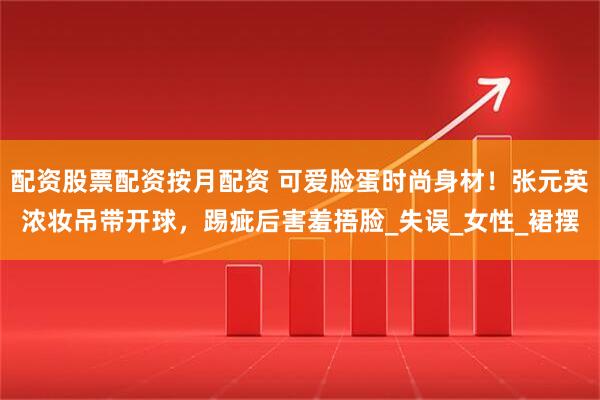 配资股票配资按月配资 可爱脸蛋时尚身材！张元英浓妆吊带开球，踢疵后害羞捂脸_失误_女性_裙摆