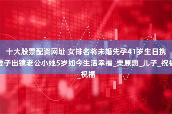 十大股票配资网址 女排名将未婚先孕41岁生日携爱子出镜老公小她5岁如今生活幸福_栗原惠_儿子_祝福
