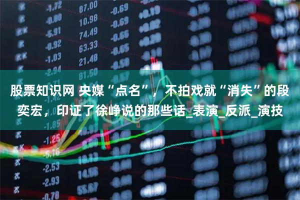 股票知识网 央媒“点名”，不拍戏就“消失”的段奕宏，印证了徐峥说的那些话_表演_反派_演技