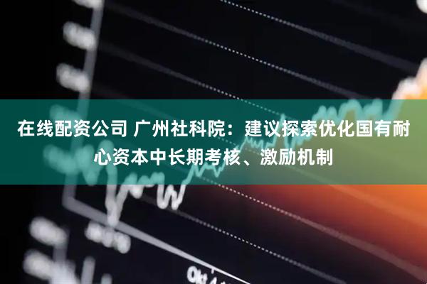 在线配资公司 广州社科院：建议探索优化国有耐心资本中长期考核、激励机制