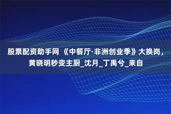 股票配资助手网 《中餐厅·非洲创业季》大换岗，黄晓明秒变主厨_沈月_丁禹兮_来自