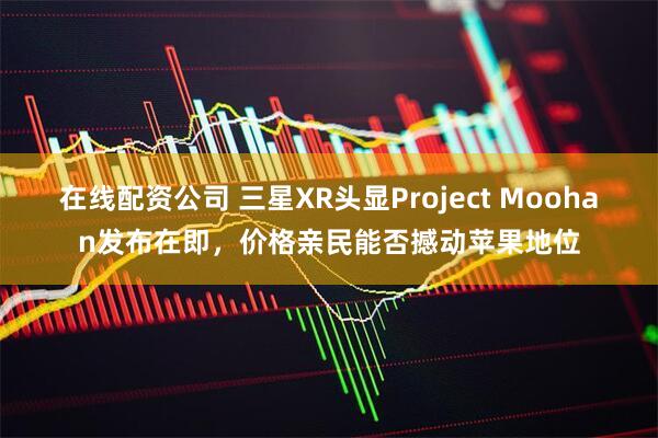 在线配资公司 三星XR头显Project Moohan发布在即,价格亲民能否撼动苹果地位
